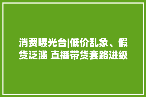 消费曝光台|低价乱象、假货泛滥 直播带货套路进级若何“避雷”？ 消费曝光台|低价乱象、假货泛滥 直播带货套路进级若何“避雷”？ 人工智能