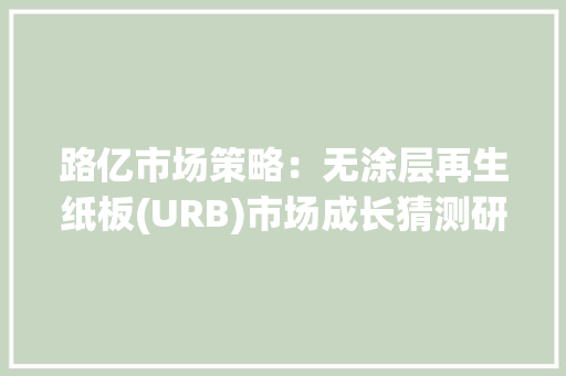 路亿市场策略：无涂层再生纸板(URB)市场成长猜测研究申报