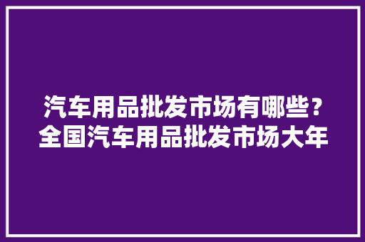 汽车用品批发市场有哪些？全国汽车用品批发市场大年夜全