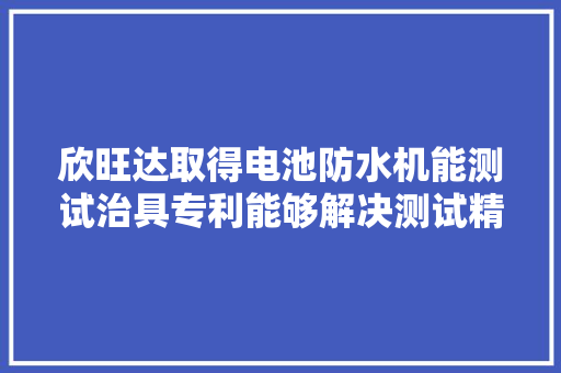 欣旺达取得电池防水机能测试治具专利能够解决测试精度较差的问题