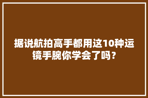 据说航拍高手都用这10种运镜手腕你学会了吗？ 据说航拍高手都用这10种运镜手腕你学会了吗？ 智能科技