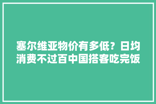 塞尔维亚物价有多低？日均消费不过百中国搭客吃完饭结账吓一跳 塞尔维亚物价有多低？日均消费不过百中国搭客吃完饭结账吓一跳 互联通信