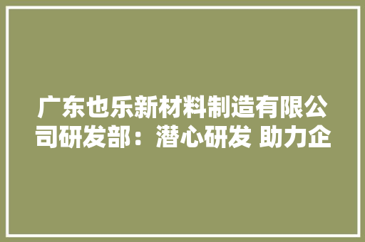广东也乐新材料制造有限公司研发部：潜心研发 助力企业驶入新赛道 广东也乐新材料制造有限公司研发部：潜心研发 助力企业驶入新赛道 智能家居