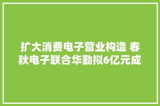 扩大消费电子营业构造 春秋电子联合华勤拟6亿元成立合股公司 扩大消费电子营业构造 春秋电子联合华勤拟6亿元成立合股公司 智能家居