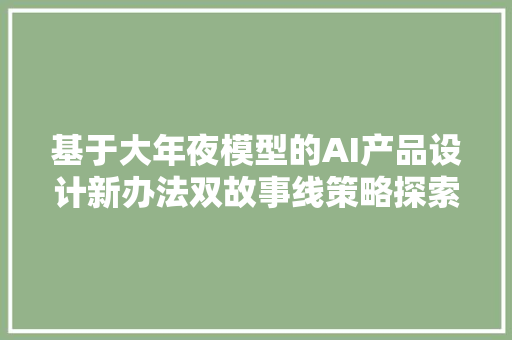 基于大年夜模型的AI产品设计新办法双故事线策略探索