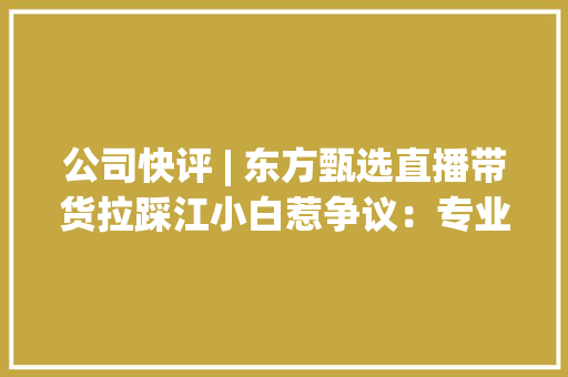 公司快评 | 东方甄选直播带货拉踩江小白惹争议：专业不是空论责任更非儿戏