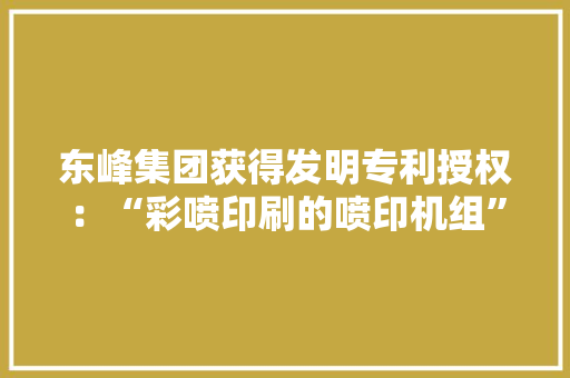 东峰集团获得发明专利授权：“彩喷印刷的喷印机组” 东峰集团获得发明专利授权：“彩喷印刷的喷印机组” 人工智能