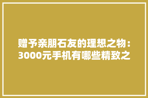 赠予亲朋石友的理想之物：3000元手机有哪些精致之选