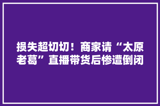 损失超切切！商家请“太原老葛”直播带货后惨遭倒闭