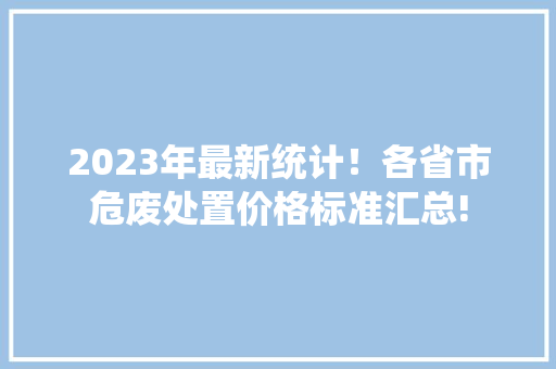 2023年最新统计！各省市危废处置价格标准汇总!