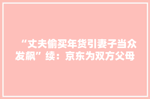 “丈夫偷买年货引妻子当众发飙”续：京东为双方父母送千元年货礼包
