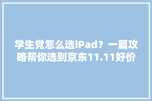学生党怎么选iPad？一篇攻略帮你选到京东11.11好价iPad