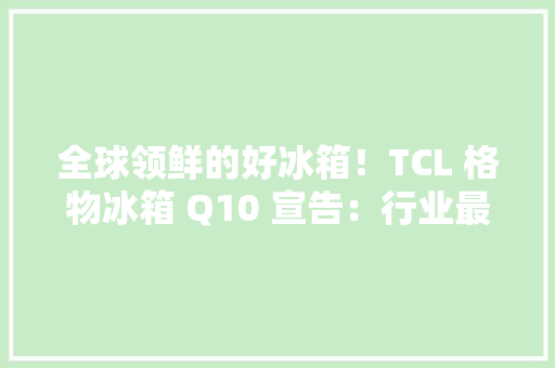 全球领鲜的好冰箱！TCL 格物冰箱 Q10 宣告：行业最高 99.999% 除菌率