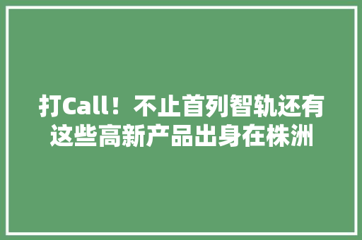 打Call！不止首列智轨还有这些高新产品出身在株洲