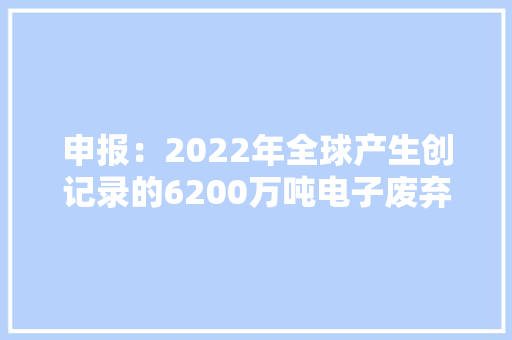 申报：2022年全球产生创记录的6200万吨电子废弃物收受接收再运用比例不到四分之一