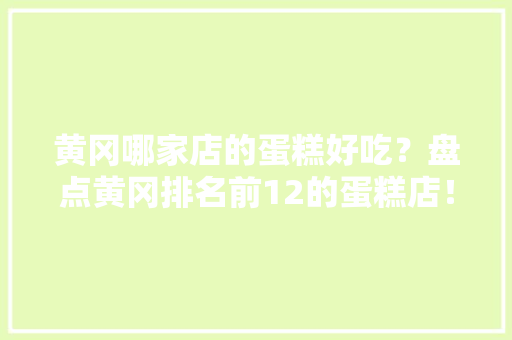 黄冈哪家店的蛋糕好吃？盘点黄冈排名前12的蛋糕店！黄冈蛋糕店大年夜全
