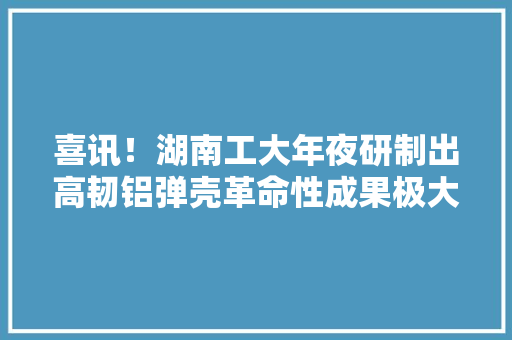 喜讯！湖南工大年夜研制出高韧铝弹壳革命性成果极大年夜提高枪弹杀伤力