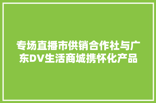 专场直播市供销合作社与广东DV生活商城携怀化产品走进大年夜湾区