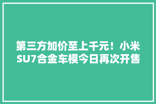 第三方加价至上千元！小米SU7合金车模今日再次开售：499元