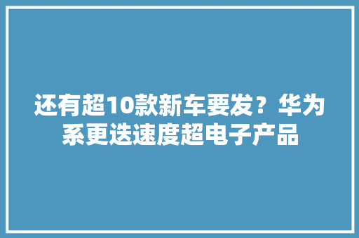 还有超10款新车要发？华为系更迭速度超电子产品
