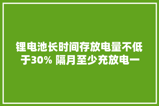 锂电池长时间存放电量不低于30% 隔月至少充放电一次