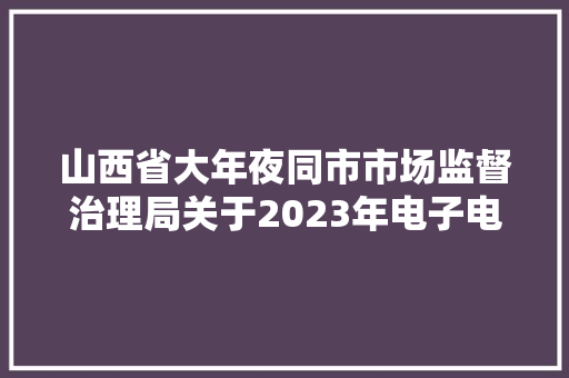 山西省大年夜同市市场监督治理局关于2023年电子电器类产品质量监督抽查结果的传递