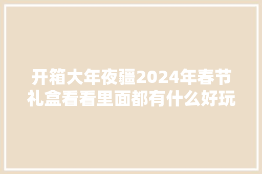 开箱大年夜疆2024年春节礼盒看看里面都有什么好玩又好用的器械