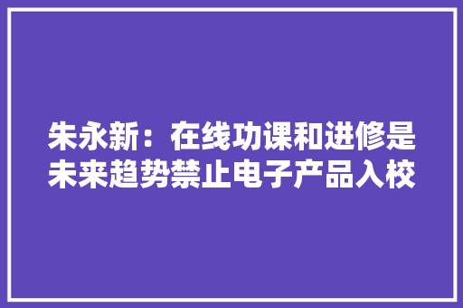 朱永新：在线功课和进修是未来趋势禁止电子产品入校需谨慎