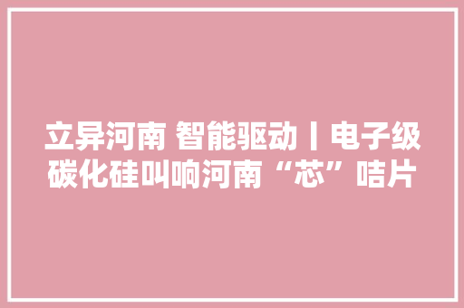 立异河南 智能驱动丨电子级碳化硅叫响河南“芯”咭片聚焦智能传感器和半导体家当链系列报道之五