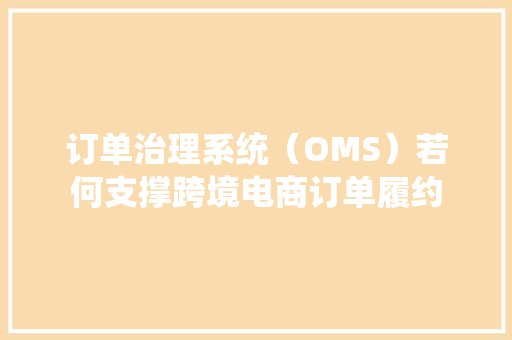 订单治理系统（OMS）若何支撑跨境电商订单履约
