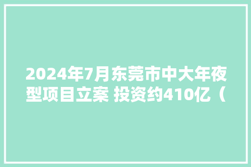 2024年7月东莞市中大年夜型项目立案 投资约410亿（1-20日项目列表）