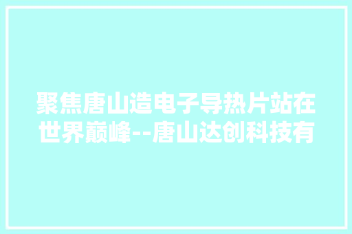 聚焦唐山造电子导热片站在世界巅峰--唐山达创科技有限公司见闻 聚焦唐山造电子导热片站在世界巅峰--唐山达创科技有限公司见闻 互联通信