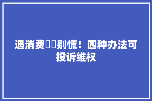 遇消费轇轕别慌！四种办法可投诉维权