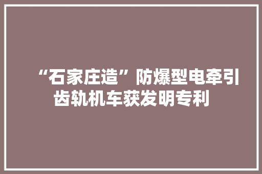 “石家庄造”防爆型电牵引齿轨机车获发明专利