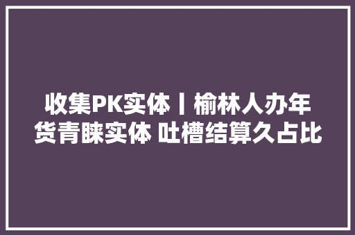 收集PK实体丨榆林人办年货青睐实体 吐槽结算久占比58% 收集PK实体丨榆林人办年货青睐实体 吐槽结算久占比58% 人工智能