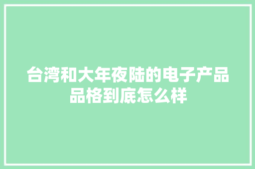 台湾和大年夜陆的电子产品品格到底怎么样 台湾和大年夜陆的电子产品品格到底怎么样 智能科技