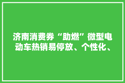 济南消费券“助燃”微型电动车热销易停放、个性化、价格亲平易近微型电动车这些特点你理解吗？