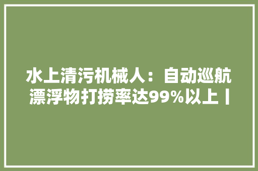 水上清污机械人：自动巡航漂浮物打捞率达99%以上丨寻访黑科技