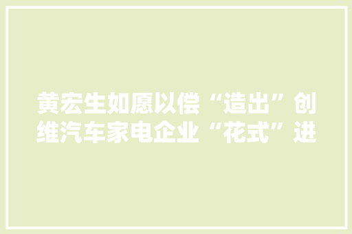 黄宏生如愿以偿“造出”创维汽车家电企业“花式”进军汽车领域