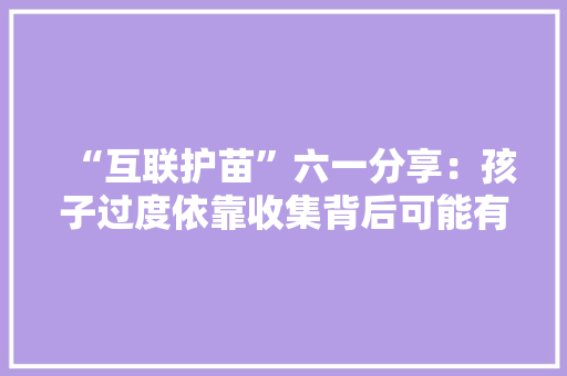 “互联护苗”六一分享：孩子过度依靠收集背后可能有这些心理需求 “互联护苗”六一分享：孩子过度依靠收集背后可能有这些心理需求 人工智能