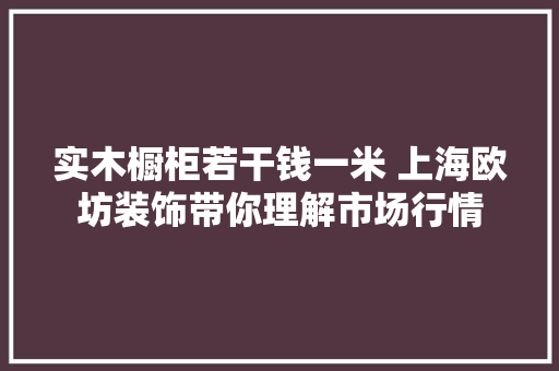 实木橱柜若干钱一米 上海欧坊装饰带你理解市场行情