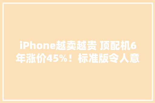 iPhone越卖越贵 顶配机6年涨价45%！标准版令人意外