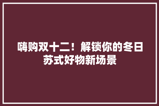 嗨购双十二！解锁你的冬日苏式好物新场景