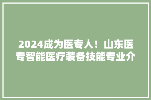 2024成为医专人！山东医专智能医疗装备技能专业介绍