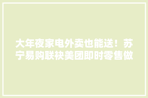 大年夜家电外卖也能送！苏宁易购联袂美团即时零售做事再进级