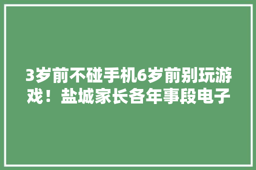 3岁前不碰手机6岁前别玩游戏！盐城家长各年事段电子产品运用说明来啦！