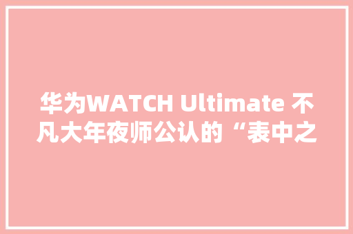 华为WATCH Ultimate 不凡大年夜师公认的“表中之王”