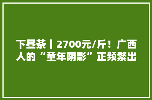 下昼茶丨2700元/斤！广西人的“童年阴影”正频繁出没……