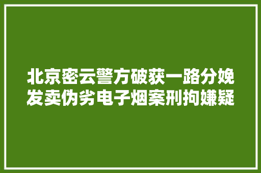 北京密云警方破获一路分娩发卖伪劣电子烟案刑拘嫌疑人11人