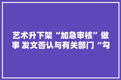 艺术升下架“加急审核”做事 发文否认与有关部门“勾连”